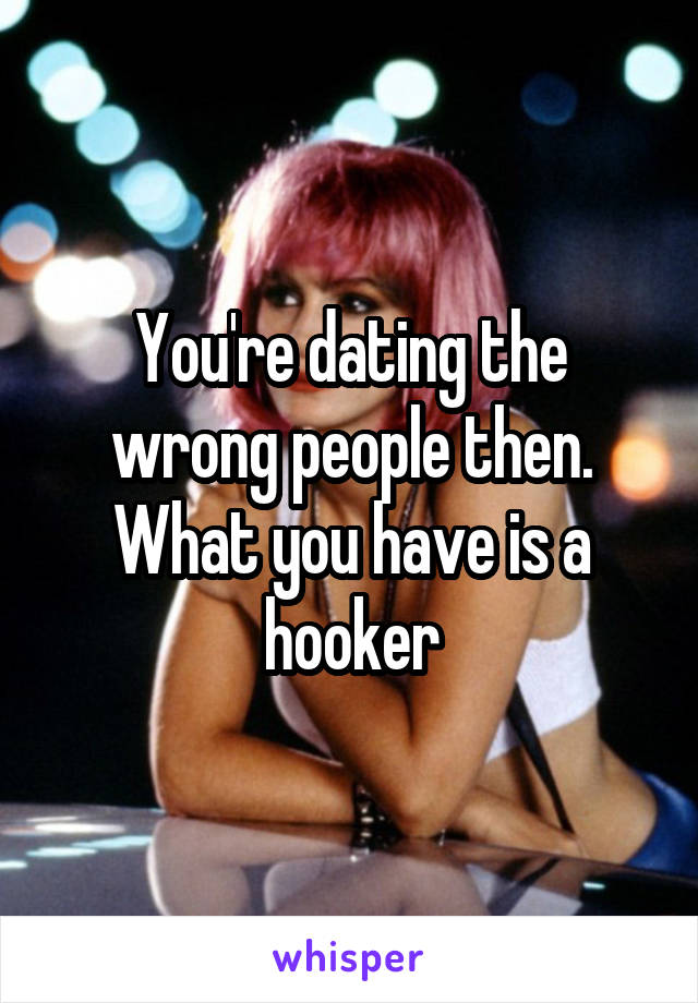 You're dating the wrong people then. What you have is a hooker