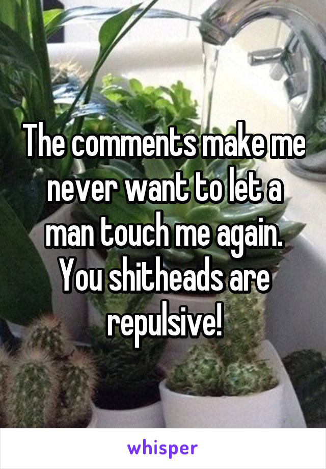 The comments make me never want to let a man touch me again. You shitheads are repulsive!