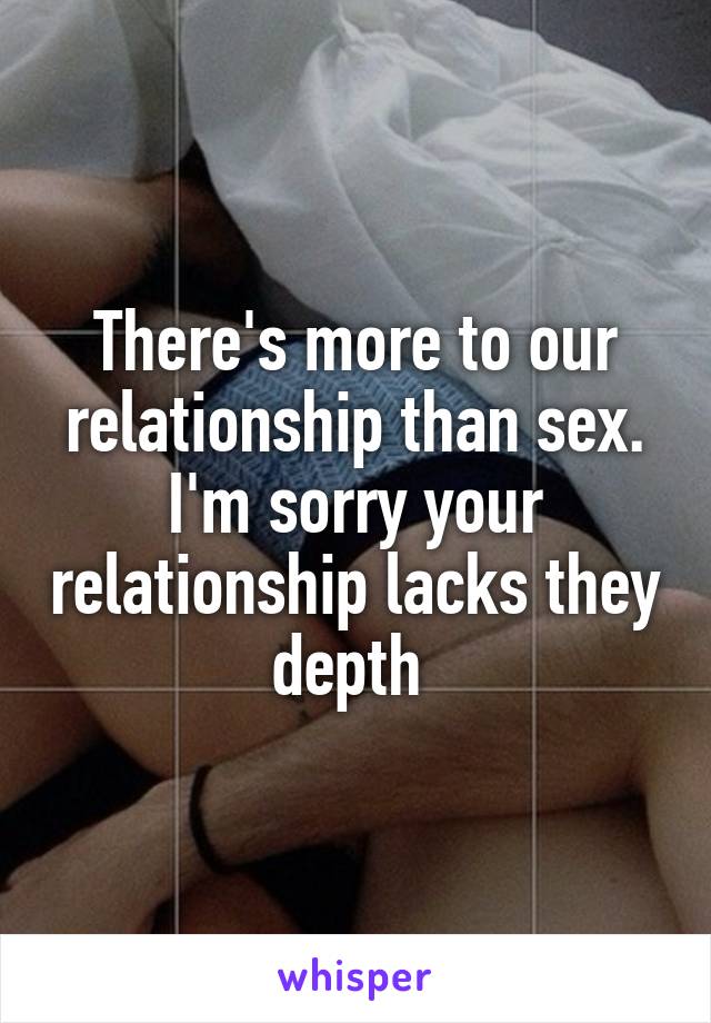 There's more to our relationship than sex. I'm sorry your relationship lacks they depth 