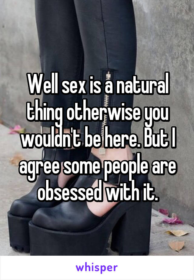 Well sex is a natural thing otherwise you wouldn't be here. But I agree some people are obsessed with it.