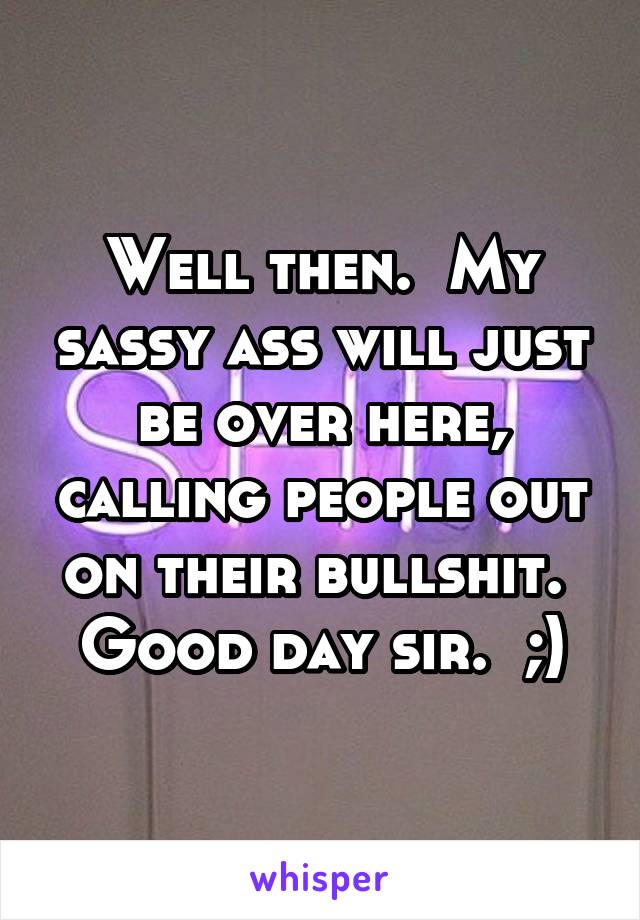 Well then.  My sassy ass will just be over here, calling people out on their bullshit.  Good day sir.  ;)