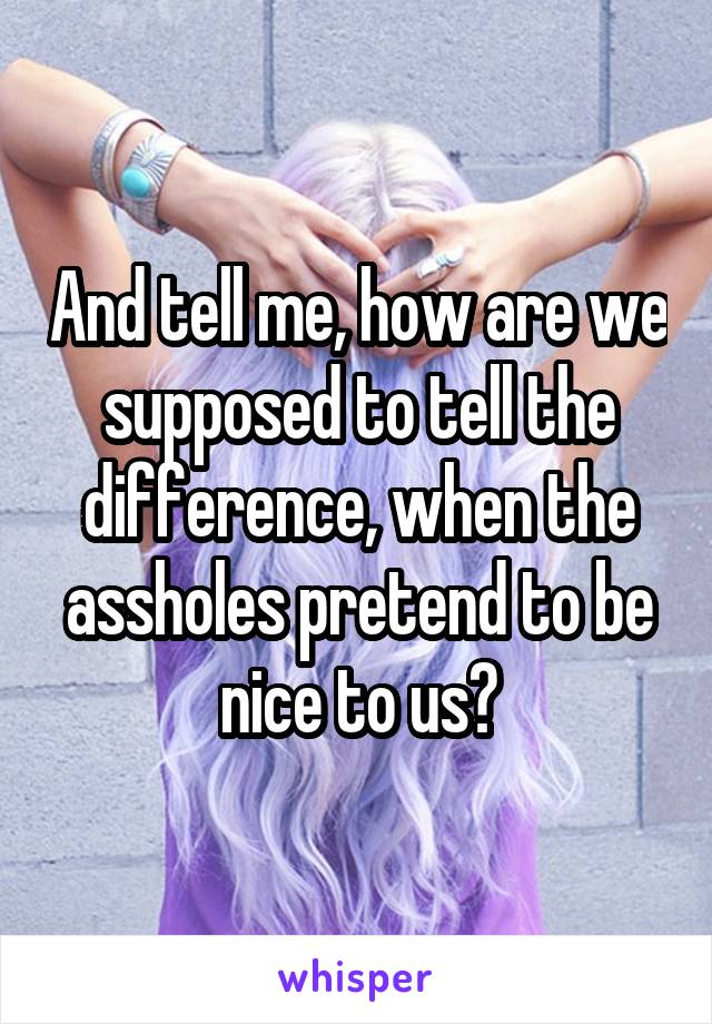 And tell me, how are we supposed to tell the difference, when the assholes pretend to be nice to us?