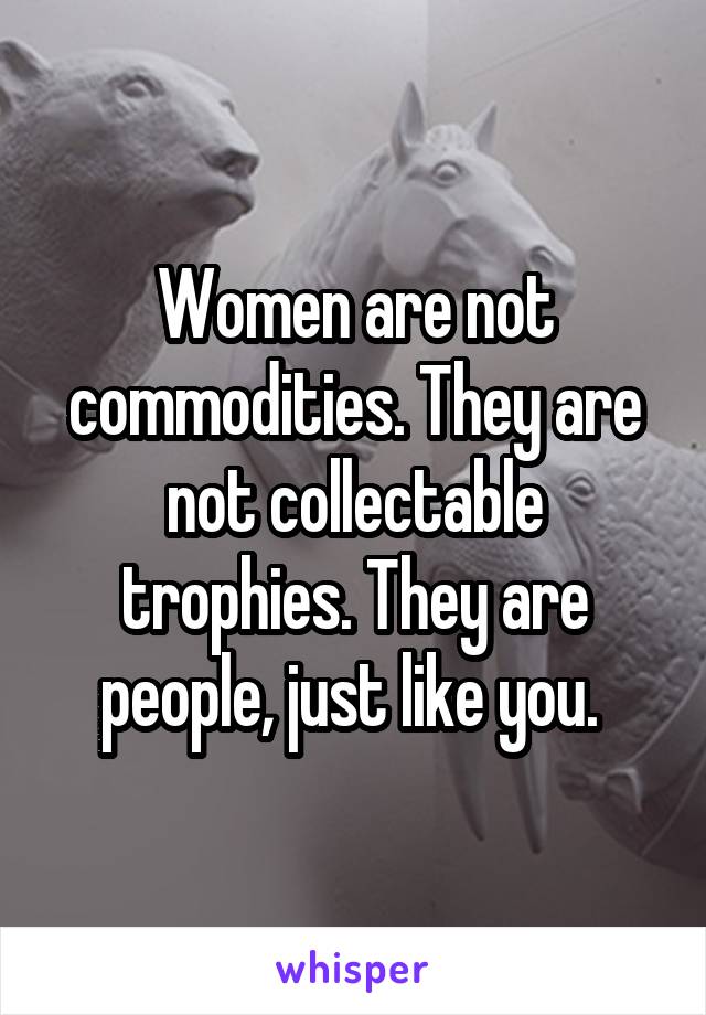 Women are not commodities. They are not collectable trophies. They are people, just like you. 