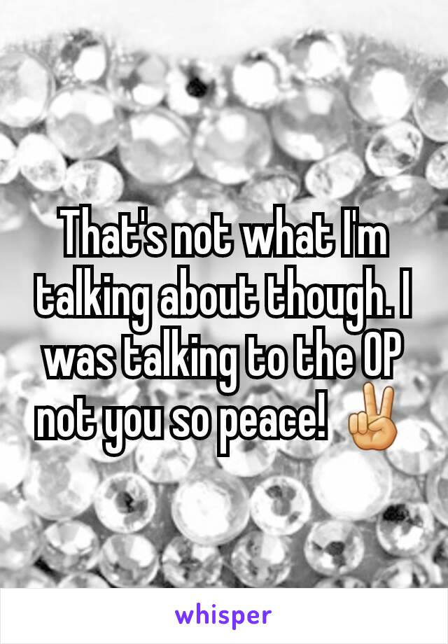 That's not what I'm talking about though. I was talking to the OP not you so peace! ✌