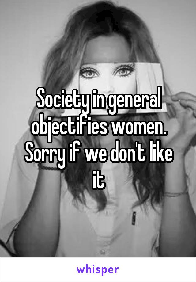 Society in general objectifies women.
Sorry if we don't like it