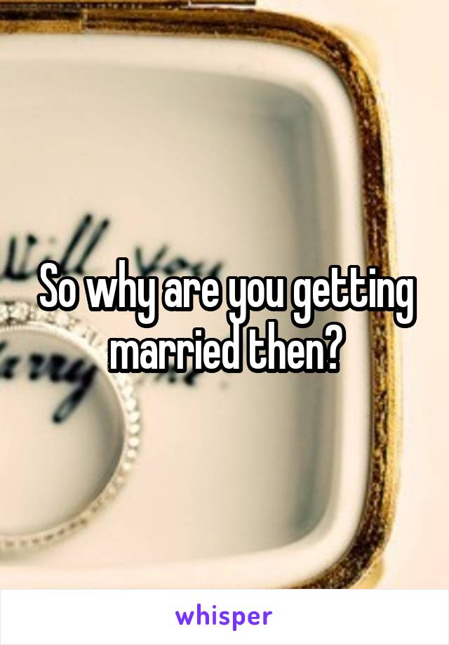 So why are you getting married then?