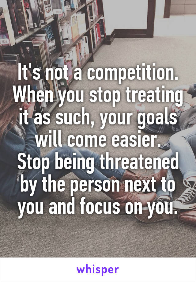 It's not a competition. When you stop treating it as such, your goals will come easier.
Stop being threatened by the person next to you and focus on you.
