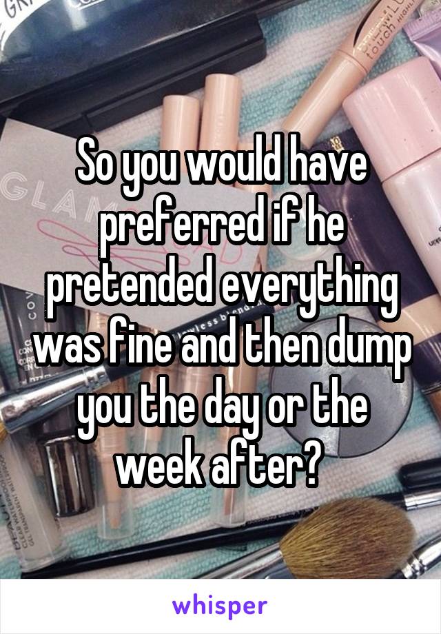 So you would have preferred if he pretended everything was fine and then dump you the day or the week after? 