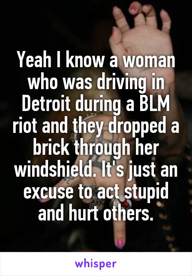 Yeah I know a woman who was driving in Detroit during a BLM riot and they dropped a brick through her windshield. It's just an excuse to act stupid and hurt others.