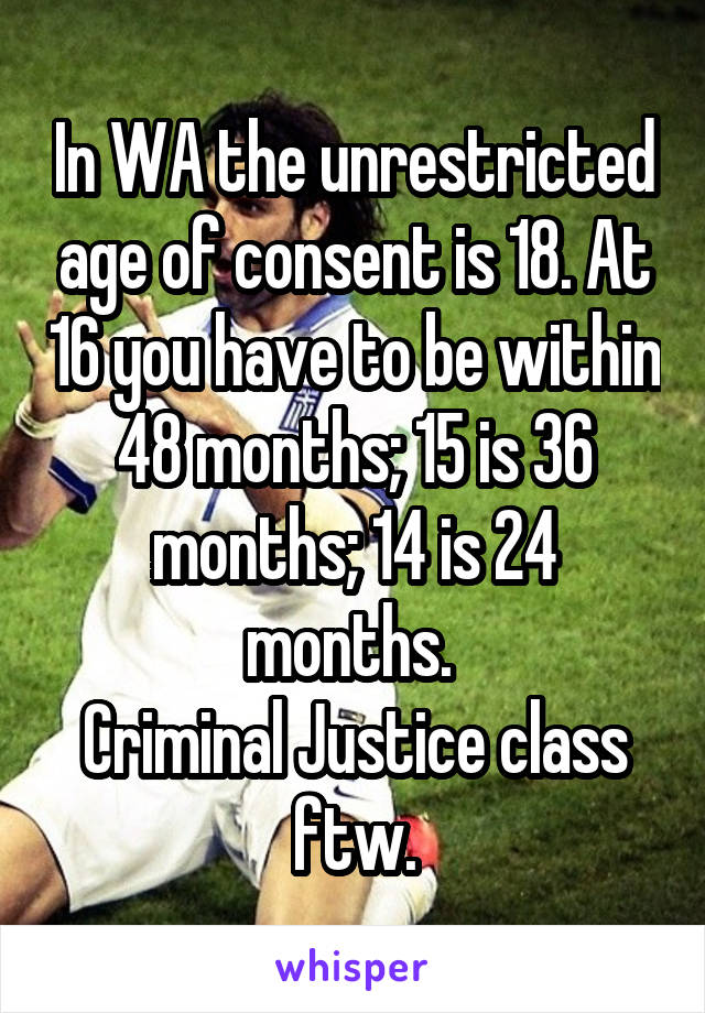 In WA the unrestricted age of consent is 18. At 16 you have to be within 48 months; 15 is 36 months; 14 is 24 months. 
Criminal Justice class ftw.