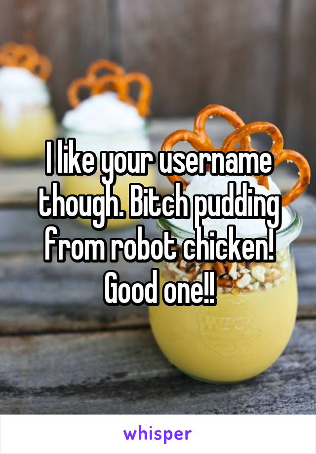 I like your username though. Bitch pudding from robot chicken! Good one!!