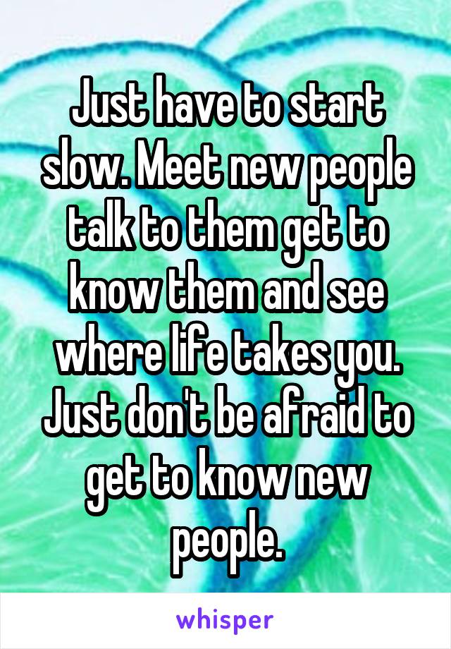 Just have to start slow. Meet new people talk to them get to know them and see where life takes you. Just don't be afraid to get to know new people.