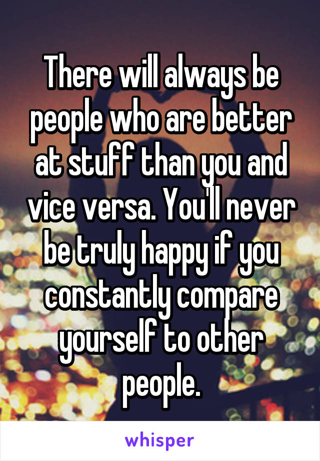 There will always be people who are better at stuff than you and vice versa. You'll never be truly happy if you constantly compare yourself to other people.
