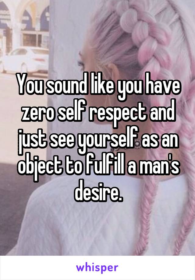 You sound like you have zero self respect and just see yourself as an object to fulfill a man's desire.