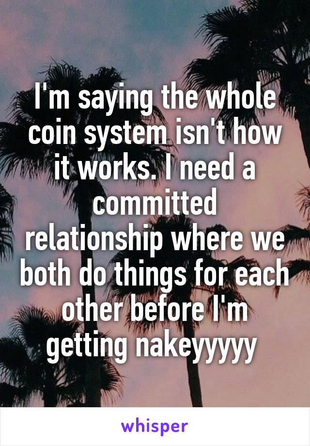 I'm saying the whole coin system isn't how it works. I need a committed relationship where we both do things for each other before I'm getting nakeyyyyy 