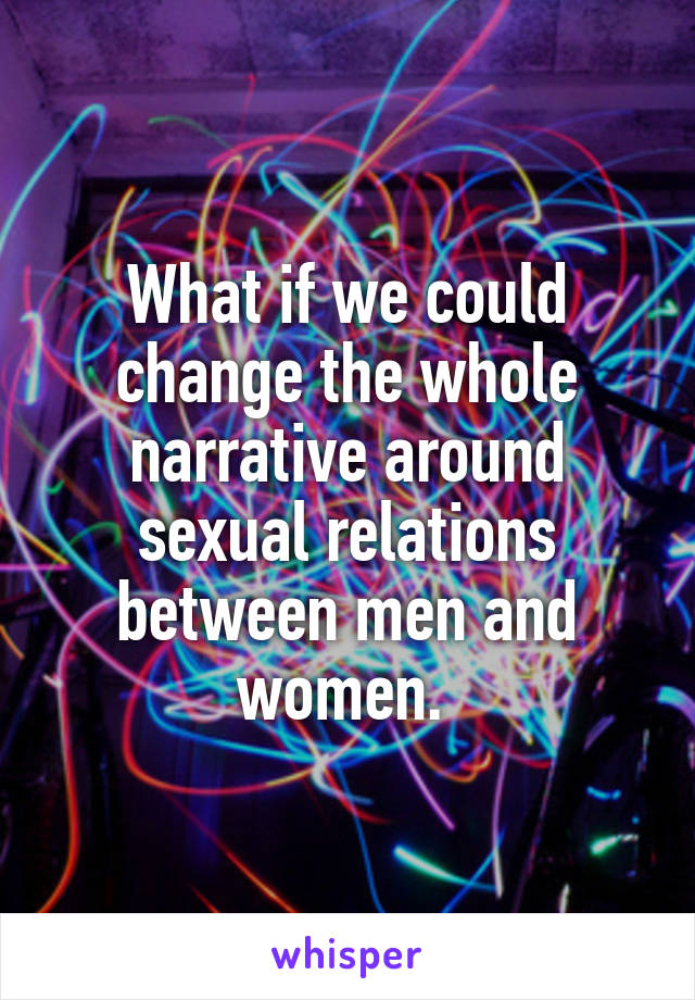 What if we could change the whole narrative around sexual relations between men and women. 