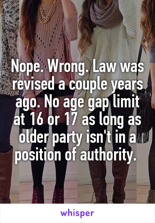 Nope. Wrong. Law was revised a couple years ago. No age gap limit at 16 or 17 as long as older party isn't in a position of authority. 