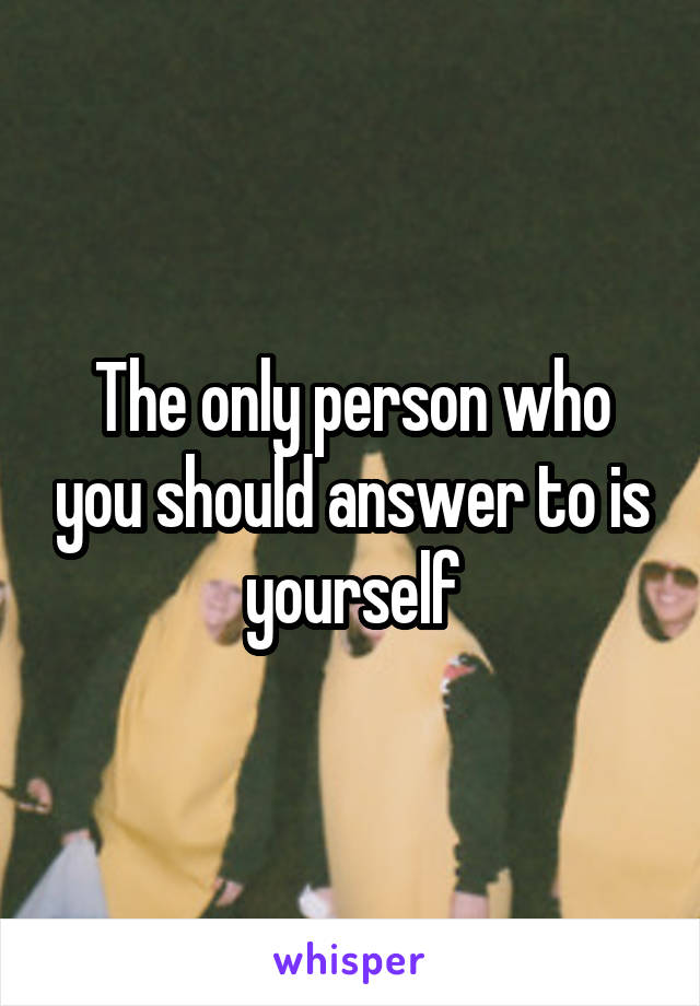 The only person who you should answer to is yourself