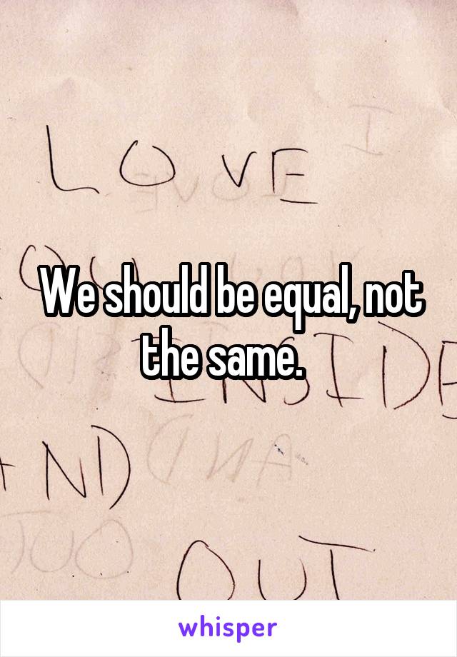 We should be equal, not the same.  