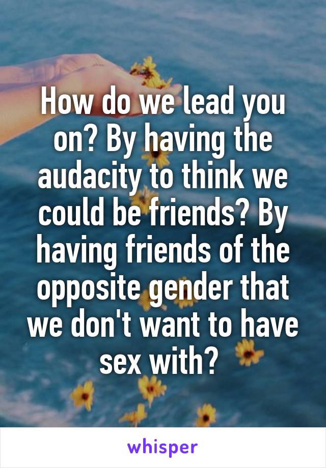 How do we lead you on? By having the audacity to think we could be friends? By having friends of the opposite gender that we don't want to have sex with? 
