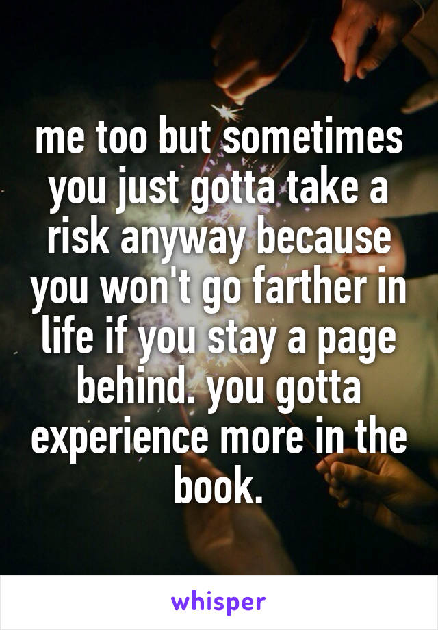 me too but sometimes you just gotta take a risk anyway because you won't go farther in life if you stay a page behind. you gotta experience more in the book.