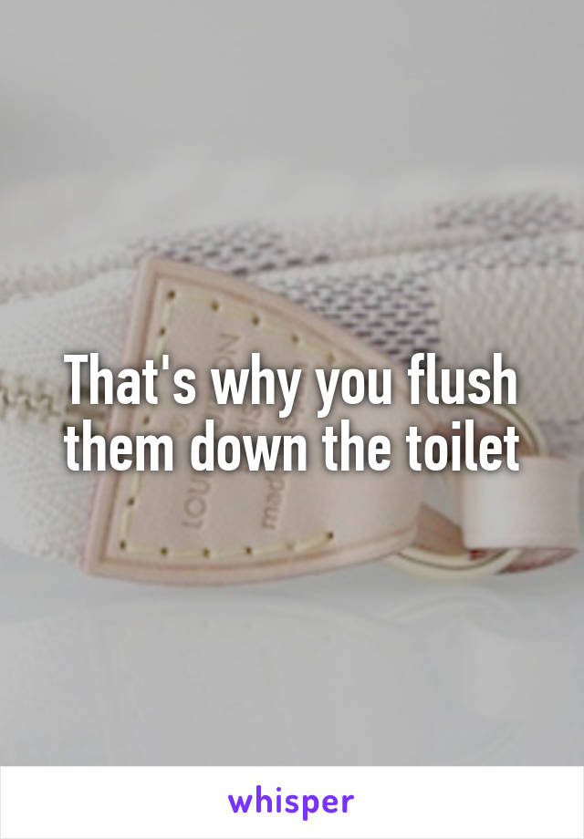 That's why you flush them down the toilet