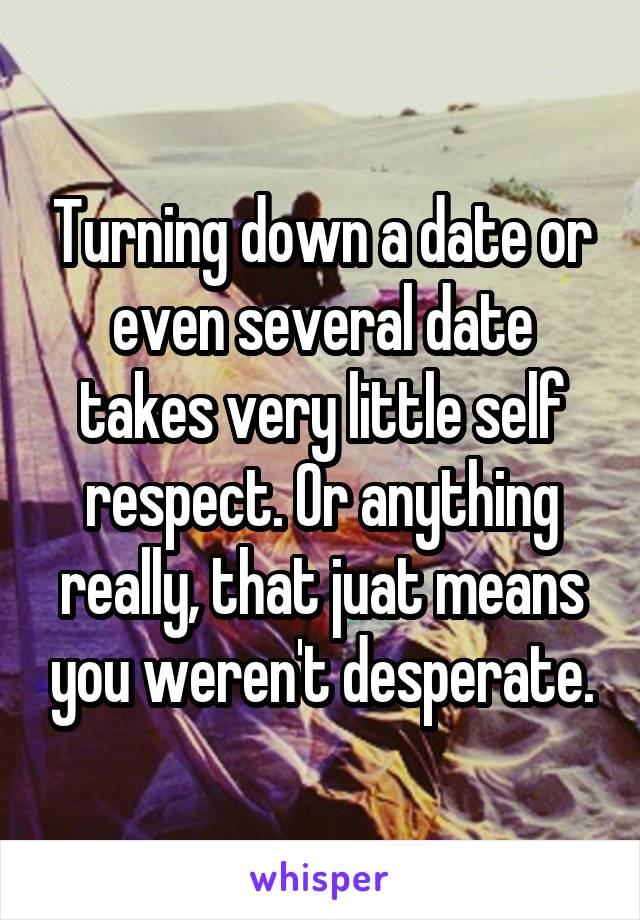 Turning down a date or even several date takes very little self respect. Or anything really, that juat means you weren't desperate.