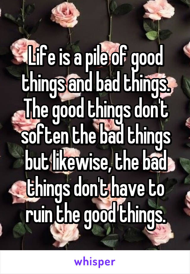 Life is a pile of good things and bad things. The good things don't soften the bad things but likewise, the bad things don't have to ruin the good things.
