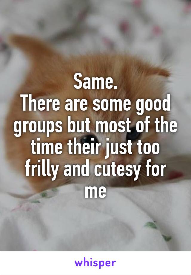 Same.
There are some good groups but most of the time their just too frilly and cutesy for me