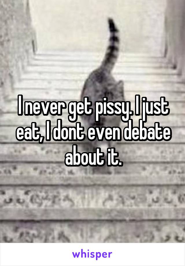 I never get pissy. I just eat, I dont even debate about it.