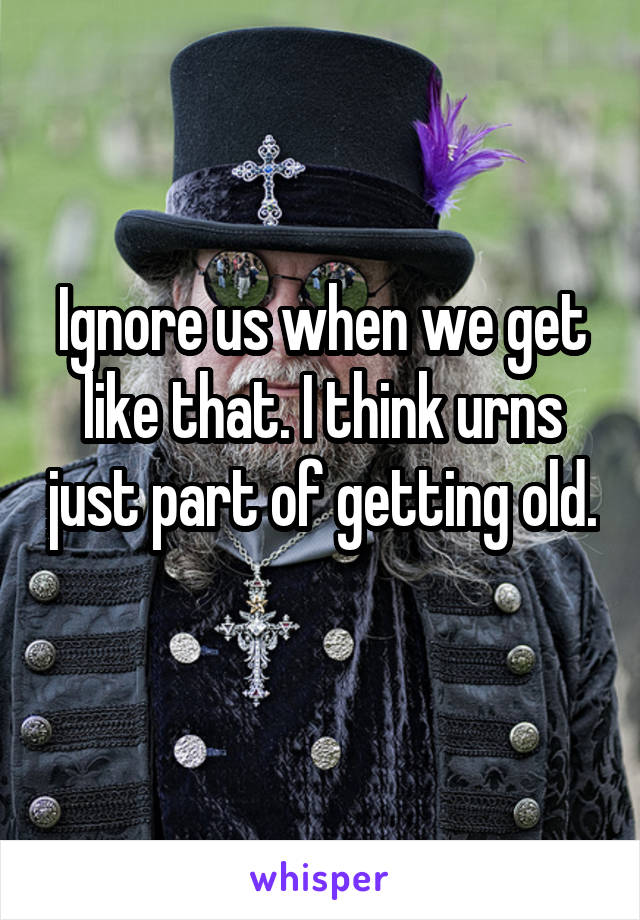 Ignore us when we get like that. I think urns just part of getting old. 