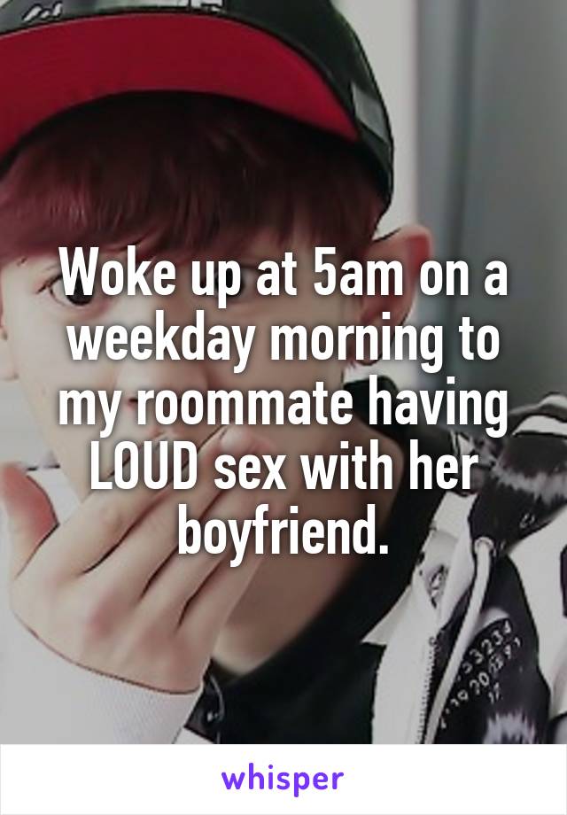 Woke up at 5am on a weekday morning to my roommate having LOUD sex with her boyfriend.