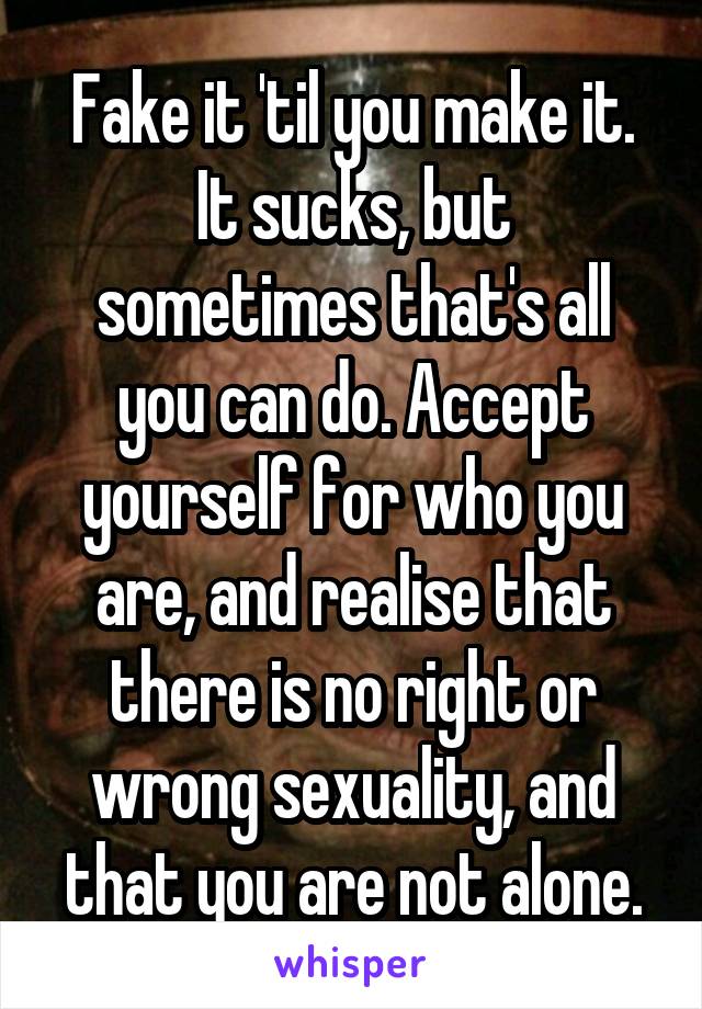 Fake it 'til you make it.
It sucks, but sometimes that's all you can do. Accept yourself for who you are, and realise that there is no right or wrong sexuality, and that you are not alone.