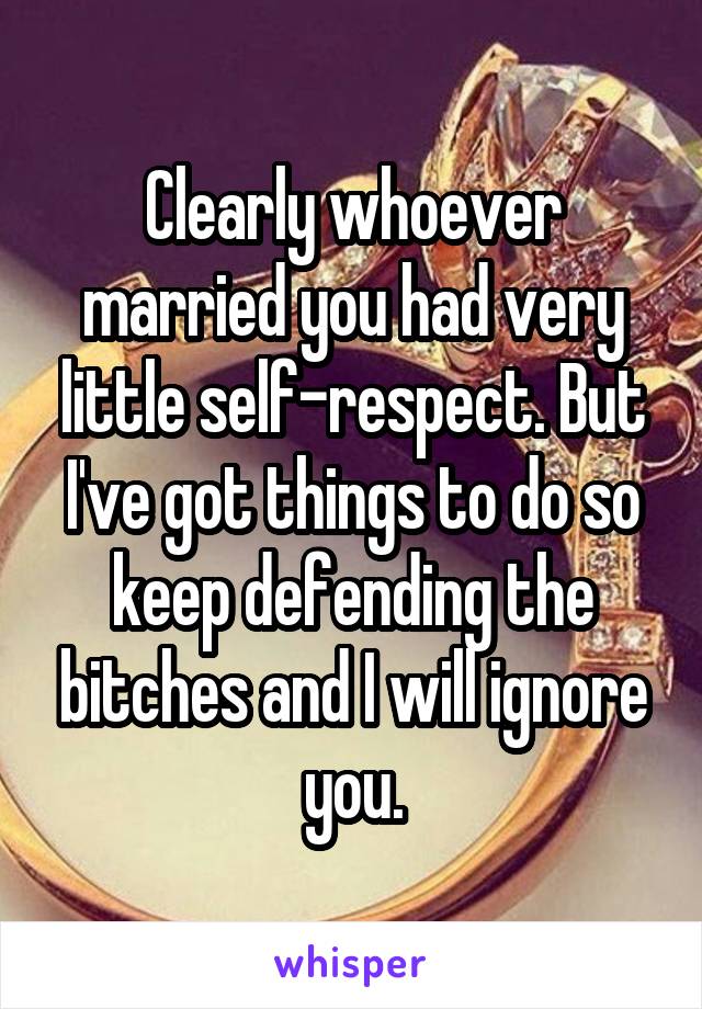 Clearly whoever married you had very little self-respect. But I've got things to do so keep defending the bitches and I will ignore you.