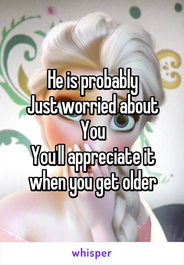 He is probably
Just worried about
You
You'll appreciate it when you get older