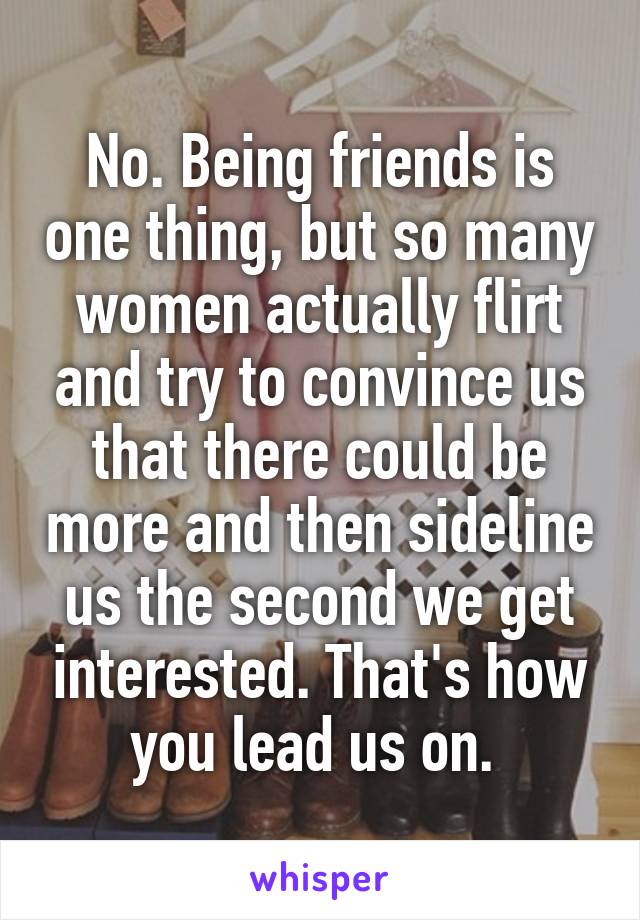 No. Being friends is one thing, but so many women actually flirt and try to convince us that there could be more and then sideline us the second we get interested. That's how you lead us on. 