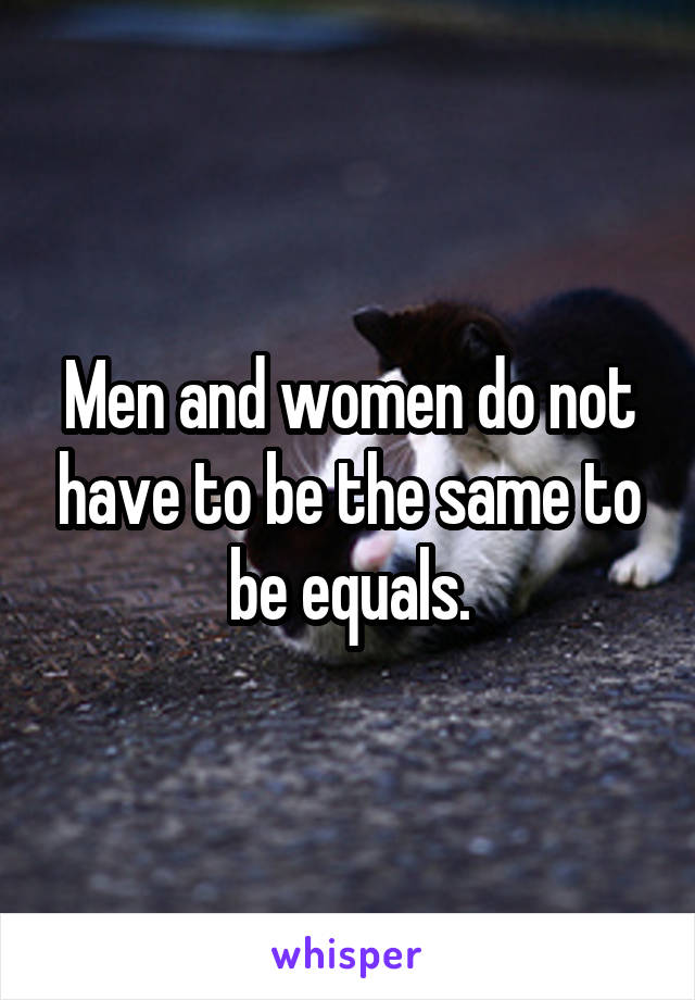 Men and women do not have to be the same to be equals.