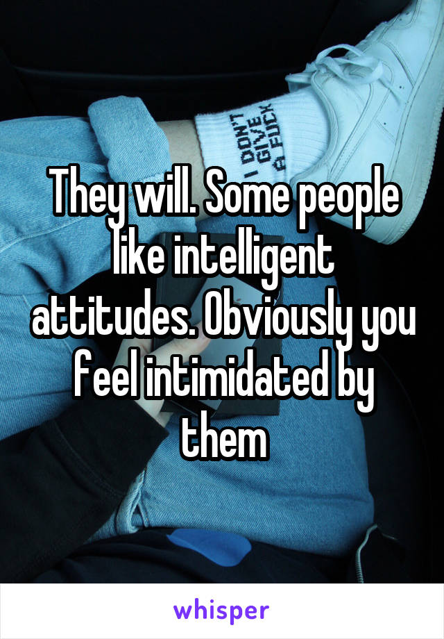 They will. Some people like intelligent attitudes. Obviously you feel intimidated by them