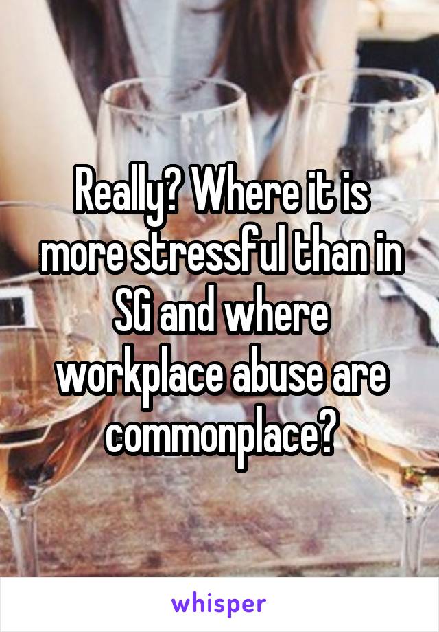 Really? Where it is more stressful than in SG and where workplace abuse are commonplace?