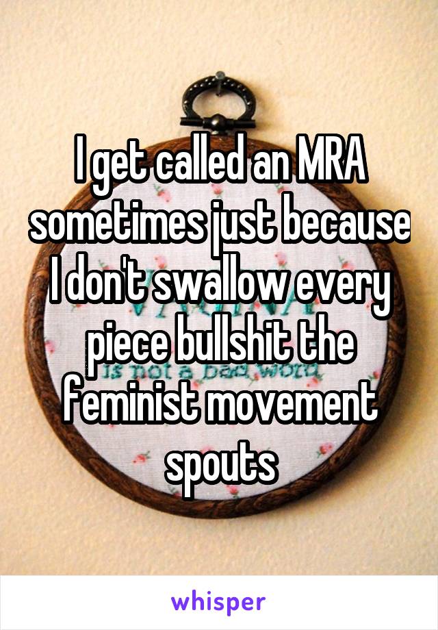 I get called an MRA sometimes just because I don't swallow every piece bullshit the feminist movement spouts