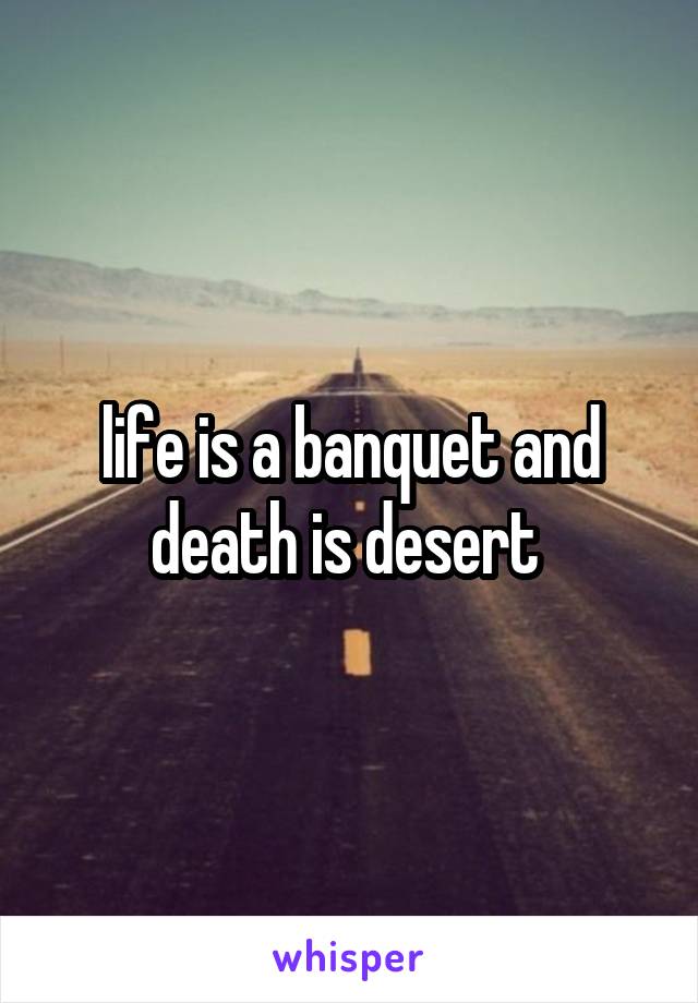 life is a banquet and death is desert 