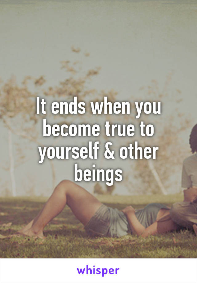 It ends when you become true to yourself & other beings