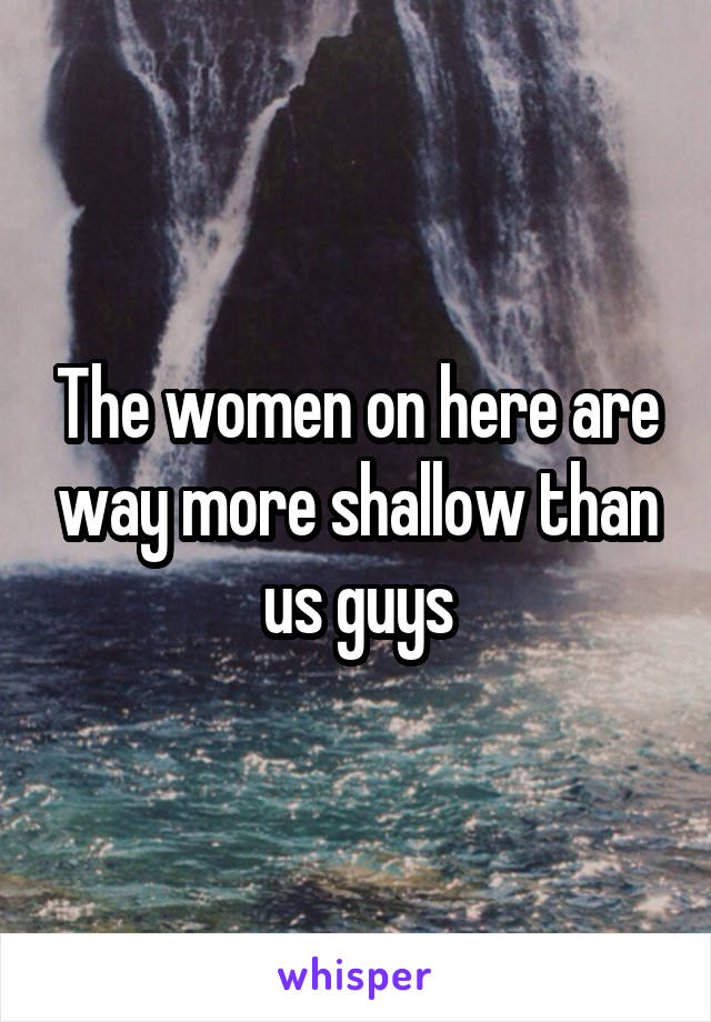 The women on here are way more shallow than us guys