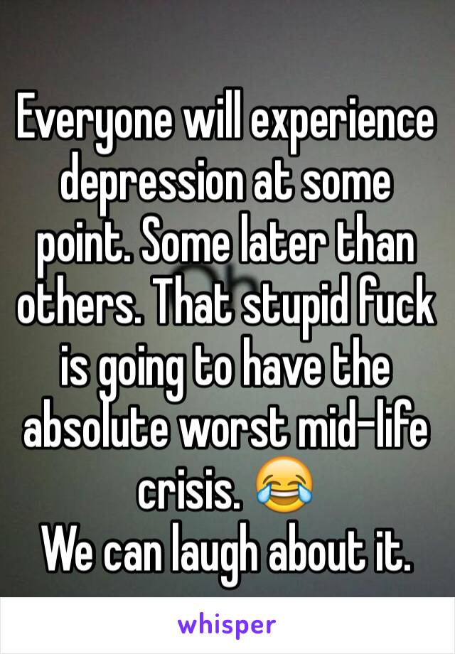 Everyone will experience depression at some point. Some later than others. That stupid fuck is going to have the absolute worst mid-life crisis. 😂
We can laugh about it. 