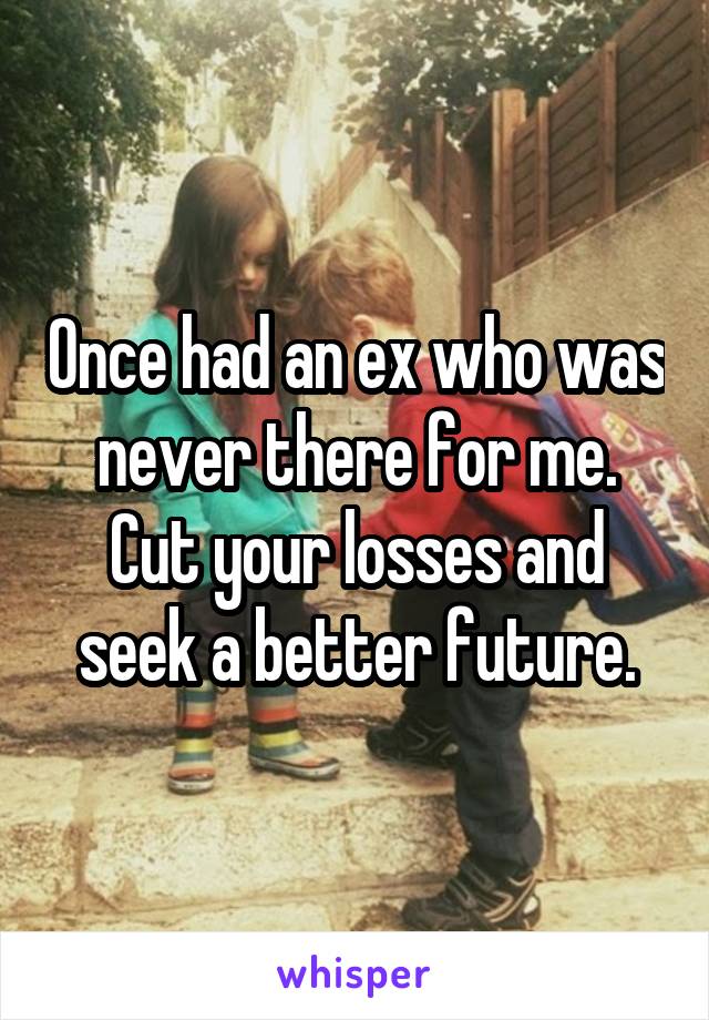 Once had an ex who was never there for me. Cut your losses and seek a better future.