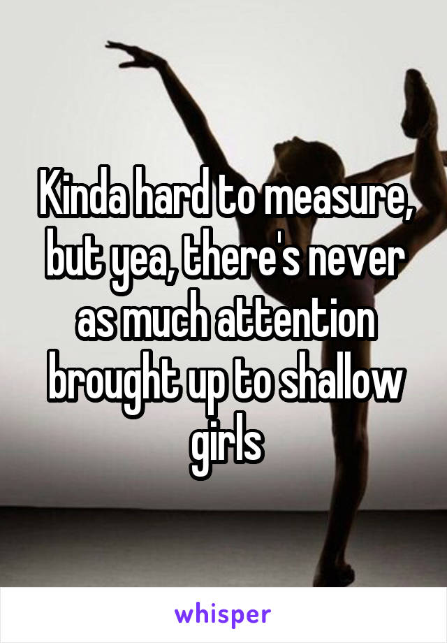 Kinda hard to measure, but yea, there's never as much attention brought up to shallow girls