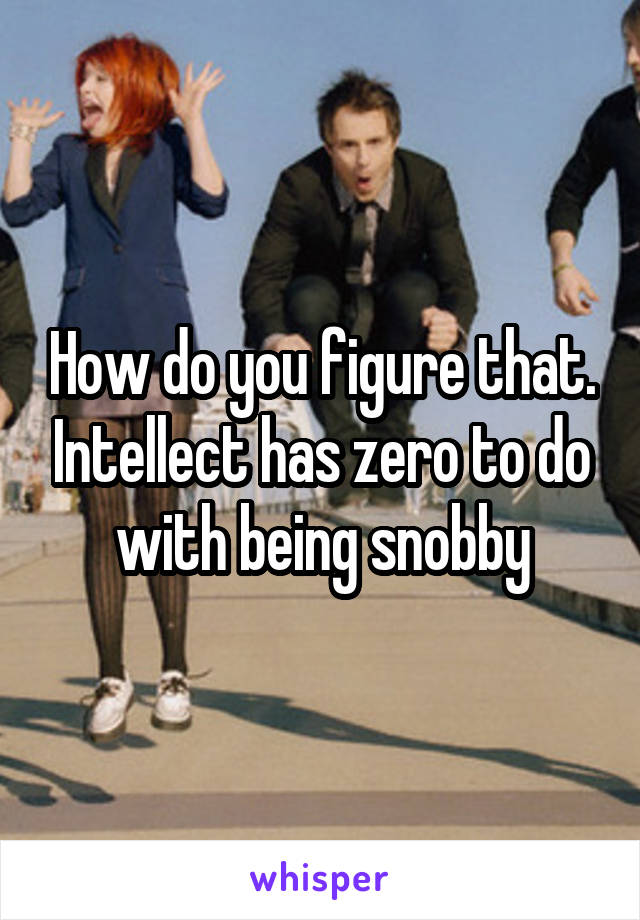 How do you figure that. Intellect has zero to do with being snobby