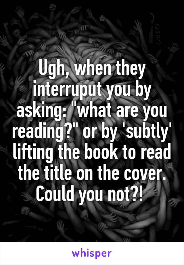 Ugh, when they interruput you by asking: "what are you reading?" or by 'subtly' lifting the book to read the title on the cover. Could you not?! 