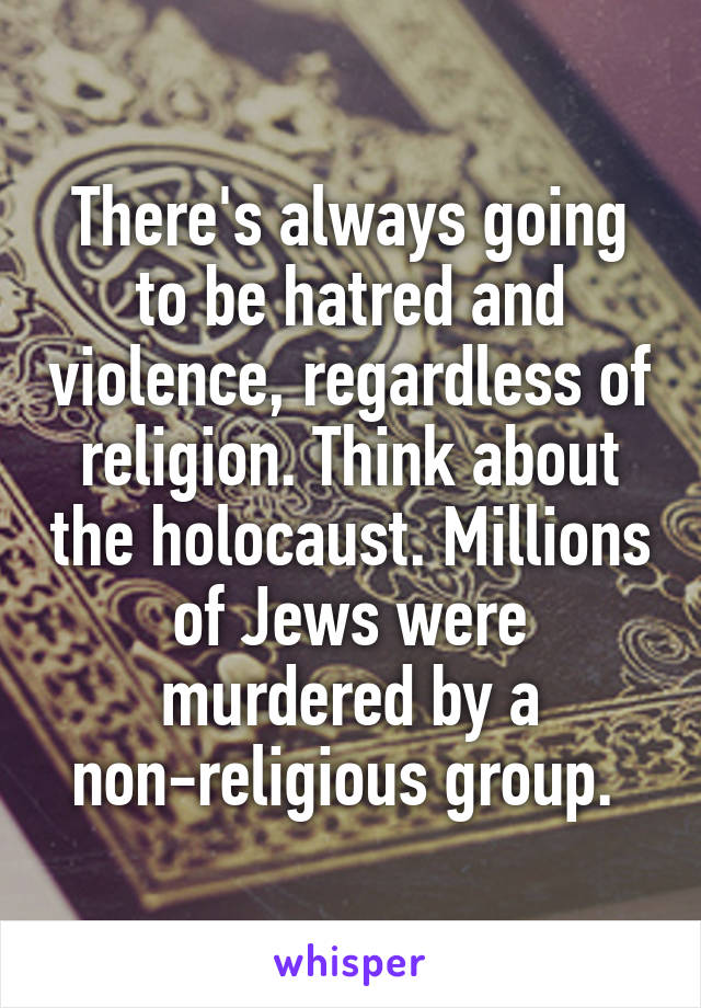 There's always going to be hatred and violence, regardless of religion. Think about the holocaust. Millions of Jews were murdered by a non-religious group. 