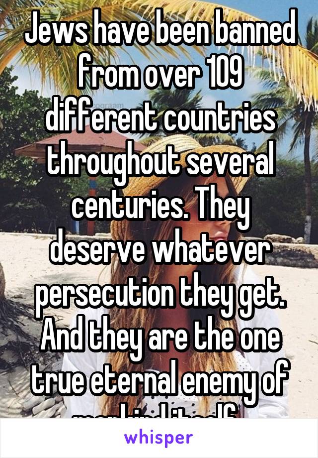 Jews have been banned from over 109 different countries throughout several centuries. They deserve whatever persecution they get. And they are the one true eternal enemy of mankind itself. 